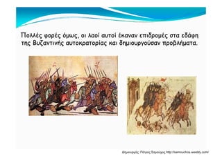 Πολλές φορές όμως, οι λαοί αυτοί έκαναν επιδρομές στα εδάφηΠολλές φορές όμως, οι λαοί αυτοί έκαναν επιδρομές στα εδάφη
της Βυζαντινής αυτοκρατορίας και δημιουργούσαν προβλήματατης Βυζαντινής αυτοκρατορίας και δημιουργούσαν προβλήματατης Βυζαντινής αυτοκρατορίας και δημιουργούσαν προβλήματα.της Βυζαντινής αυτοκρατορίας και δημιουργούσαν προβλήματα.
Δημιουργός: Πέτρος Σαμούχος http://samouchos.weebly.com/
 