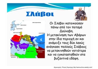 Οι Σλάβοι κατοικούσαν
πάνω από τον ποταμόπάνω από τον ποταμό
Δούναβη.
Η μετακίνηση των ΑβάρωνΗ μετακίνηση των Αβάρων
στην ίδια περιοχή αν και
ανάμειξε τους δύο λαούςανάμειξε τους δύο λαούς
ανάγκασε πολλούς Σλάβους
να μετακινηθούν νοτιότερανα μετακινηθούν νοτιότερα
και να εγκατασταθούν στα
βυζαντινά εδάφηβυζαντινά εδάφη.
Δημιουργός: Πέτρος Σαμούχος http://samouchos.weebly.com/
 