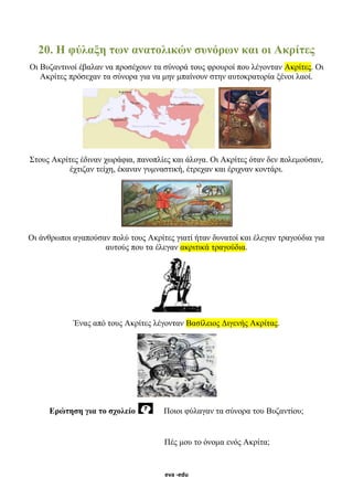 eva -edu
20. Η φύλαξη των ανατολικών συνόρων και οι Ακρίτες
Οι Βυζαντινοί έβαλαν να προσέχουν τα σύνορά τους φρουροί που λέγονταν Ακρίτες. Οι
Ακρίτες πρόσεχαν τα σύνορα για να μην μπαίνουν στην αυτοκρατορία ξένοι λαοί.
Στους Ακρίτες έδιναν χωράφια, πανοπλίες και άλογα. Οι Ακρίτες όταν δεν πολεμούσαν,
έχτιζαν τείχη, έκαναν γυμναστική, έτρεχαν και έριχναν κοντάρι.
Οι άνθρωποι αγαπούσαν πολύ τους Ακρίτες γιατί ήταν δυνατοί και έλεγαν τραγούδια για
αυτούς που τα έλεγαν ακριτικά τραγούδια.
Ένας από τους Ακρίτες λέγονταν Βασίλειος Διγενής Ακρίτας.
Ερώτηση για το σχολείο Ποιοι φύλαγαν τα σύνορα του Βυζαντίου;
Πές μου το όνομα ενός Ακρίτα;
 