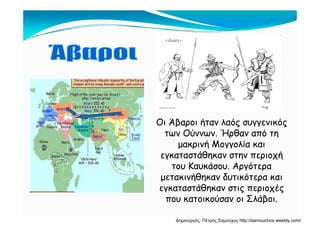 Οι Άβαροι ήταν λαός συγγενικός
των Ούννων. Ήρθαν από τη
μακρινή Μογγολία και
εγκαταστάθηκαν στην περιοχή
Κα ά Α ό ατου Καυκάσου. Αργότερα
μετακινήθηκαν δυτικότερα και
εγκαταστάθηκαν στις περιοχέςεγκαταστάθηκαν στις περιοχές
που κατοικούσαν οι Σλάβοι.
Δημιουργός: Πέτρος Σαμούχος http://samouchos.weebly.com/
 