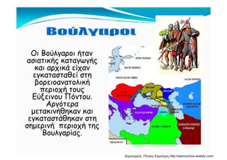 Οι Βούλγαροι ήταν
ασιατικής καταγωγήςασιατικής καταγωγής
και αρχικά είχαν
εγκατασταθεί στη
β λ ήβορειοανατολική
περιοχή τους
Εύξεινου ΠόντουΕύξεινου Πόντου.
Αργότερα
μετακινήθηκαν και
άθεγκαταστάθηκαν στη
σημερινή περιοχή της
ΒουλγαρίαςΒουλγαρίας.
Δημιουργός: Πέτρος Σαμούχος http://samouchos.weebly.com/
 