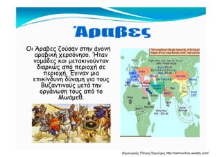 Οι Άραβες ζούσαν στην άγονη
αραβική χερσόνησο. Ήταν
νομάδες και μετακινούνταννομάδες και μετακινούνταν
διαρκώς από περιοχή σε
περιοχή. Έγιναν μια
επικίνδυνη δύναμη για τουςεπικίνδυνη δύναμη για τους
Βυζαντινούς μετά την
οργάνωση τους από το
ΜωάμεθΜωάμεθ.
Δημιουργός: Πέτρος Σαμούχος http://samouchos.weebly.com/
 
