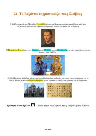 eva -edu
21. Το Βυζάντιο εκχριστιανίζει τους Σλάβους
Ο Σλάβος αρχηγός της Μοραβίας Ρατισλάβος πήγε στην Κωνσταντινούπολη και ζήτησε από τους
Βυζαντινούς να στείλουν κάποιους ανθρώπους να τους μιλήσουν για το Χριστό.
Ο Πατριάρχης Φώτιος είπε στον Κύριλλο και το Μεθόδιο από τη Θεσσαλονίκη να πάνε να μιλήσουν για το
Χριστό στους Σλάβους.
Ο Κύριλλος και ο Μεθόδιος πήγαν στη Μοραβία έφτιαξαν εκκλησίες και είπαν στους ανθρώπους για το
Χριστό. Έφτιαξαν και το σλαβικό αλφάβητο για να μπορούν οι Σλάβοι να γράφουν και να διαβάζουν.
Ερώτηση για το σχολείο Ποιοι πήγαν να μιλήσουν στους Σλάβους για το Χριστό;
 