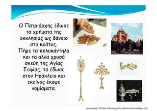 Ο Πατριάρχης έδωσεΟ Πατριάρχης έδωσε
ήήτα χρήματα τηςτα χρήματα της
εκκλησίας ως δάνειοεκκλησίας ως δάνειο
άάστο κράτος.στο κράτος.
Πήρε τα πολυκάντηλαΠήρε τα πολυκάντηλα
άλλ άάλλ άκαι τα άλλα χρυσάκαι τα άλλα χρυσά
σκεύη της Αγίαςσκεύη της Αγίας
Σ ί έδΣ ί έδΣοφίας, τα έδωσεΣοφίας, τα έδωσε
στον Ηράκλειο καιστον Ηράκλειο και
ί έί έεκείνος έκοψεεκείνος έκοψε
νομίσματα.νομίσματα.
Δημιουργός: Πέτρος Σαμούχος http://samouchos.weebly.com/
 