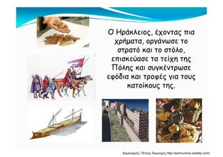 Ο Ηράκλειος, έχοντας πια
χρήματα οργάνωσε τοχρήματα, οργάνωσε το
στρατό και το στόλο,
επισκεύασε τα τείχη τηςεπισκεύασε τα τείχη της
Πόλης και συγκέντρωσε
εφόδια και τροφές για τουςεφόδια και τροφές για τους
κατοίκους της.
Δημιουργός: Πέτρος Σαμούχος http://samouchos.weebly.com/
 