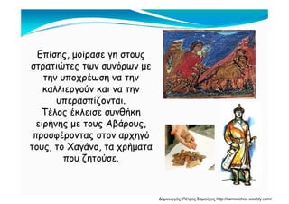 Επίσης μοίρασε γη στουςΕπίσης, μοίρασε γη στους
στρατιώτες των συνόρων με
την υποχρέωση να τηντην υποχρέωση να την
καλλιεργούν και να την
υπερασπίζονταιυπερασπίζονται.
Τέλος έκλεισε συνθήκη
ειρήνης με τους Αβάρουςειρήνης με τους Αβάρους,
προσφέροντας στον αρχηγό
τους το Χαγάνο τα χρήματατους, το Χαγάνο, τα χρήματα
που ζητούσε.
Δημιουργός: Πέτρος Σαμούχος http://samouchos.weebly.com/
 