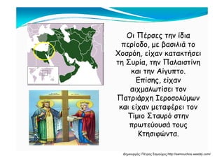 Οι Πέρσες την ίδια
περίοδο με βασιλιά τοπερίοδο, με βασιλιά το
Χοσρόη, είχαν κατακτήσει
τη Συρία την Παλαιστίνητη Συρία, την Παλαιστίνη
και την Αίγυπτο.
Επίσης είχανΕπίσης, είχαν
αιχμαλωτίσει τον
Πατριάρχη ΙεροσολύμωνΠατριάρχη Ιεροσολύμων
και είχαν μεταφέρει τον
Τίμιο Σταυρό στηνΤίμιο Σταυρό στην
πρωτεύουσά τους
ΚτησιφώνταΚτησιφώντα.
Δημιουργός: Πέτρος Σαμούχος http://samouchos.weebly.com/
 