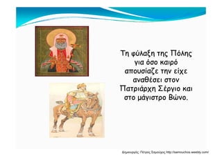 Τη φύλαξη της ΠόληςΤη φύλαξη της Πόλης
ό όό όγια όσο καιρόγια όσο καιρό
απουσίαζε την είχεαπουσίαζε την είχε
θέθέαναθέσει στοναναθέσει στον
Πατριάρχη Σέργιο καιΠατριάρχη Σέργιο και
ά Βώά Βώστο μάγιστρο Βώνο.στο μάγιστρο Βώνο.
Δημιουργός: Πέτρος Σαμούχος http://samouchos.weebly.com/
 