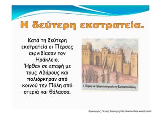 Κατά τη δεύτερηΚατά τη δεύτερη
εκστρατεία οι Πέρσεςεκστρατεία οι Πέρσες
αιφνιδίασαν τοναιφνιδίασαν τον
Ηράκλειο.Ηράκλειο.
Ήρθαν σε επαφή μεΉρθαν σε επαφή με
τους Αβάρους καιτους Αβάρους και
πολιόρκησαν απόπολιόρκησαν από
κοινού την Πόλη απόκοινού την Πόλη από
στεριά και θάλασσα.στεριά και θάλασσα.
Δημιουργός: Πέτρος Σαμούχος http://samouchos.weebly.com/
 