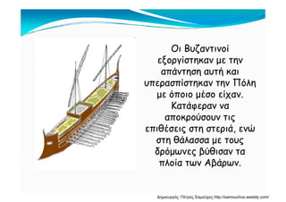Οι Βυζαντινοί
εξοργίστηκαν με την
απάντηση αυτή και
υπερασπίστηκαν την Πόλη
με όποιο μέσο είχαν.
Κατάφεραν να
αποκρούσουν τις
επιθέσεις στη στεριά, ενώ
στη θάλασσα με τους
δρόμωνες βύθισαν τα
πλοία των Αβάρων.
Δημιουργός: Πέτρος Σαμούχος http://samouchos.weebly.com/
 