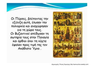 Ο Πέ βλέΟι Πέρσες, βλέποντας την
εξέλιξη αυτή, έλυσαν την
λ ία α α α ώ η απολιορκία και αναχώρησαν
για τη χώρα τους.
Ο Βυζα ί α έδω α ηΟι Βυζαντινοί απέδωσαν τη
σωτηρία τους στην Παναγία
κα ό θ όλ τη νύχτακαι όρθιοι όλοι τη νύχτα
έψαλαν προς τιμή της τον
Ακάθ στο ΎμνοΑκάθιστο Ύμνο .
Δημιουργός: Πέτρος Σαμούχος http://samouchos.weebly.com/
 