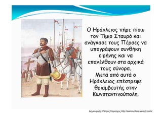 Ο Ηράκλειος πήρε πίσωΟ Ηράκλειος πήρε πίσω
τον Τίμιο Σταυρό και
ανάγκασε τους Πέρσες ναανάγκασε τους Πέρσες να
υπογράψουν συνθήκη
ειρήνης και ναειρήνης και να
επανέλθουν στα αρχικά
τους σύνορα.τους σύνορα.
Μετά από αυτά ο
Ηράκλειος επέστρεψεΗράκλειος επέστρεψε
θριαμβευτής στην
Κωνσταντινούπολη.Κωνσταντινούπολη.
Δημιουργός: Πέτρος Σαμούχος http://samouchos.weebly.com/
 