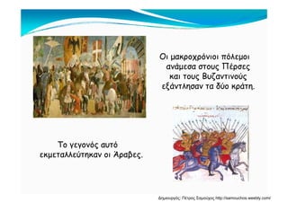 Οι μακροχρόνιοι πόλεμοιΟι μακροχρόνιοι πόλεμοι
ανάμεσα στους Πέρσες
και τους Βυζαντινούςκαι τους Βυζαντινούς
εξάντλησαν τα δύο κράτη.
Το γεγονός αυτόο γεγο ός αυτό
εκμεταλλεύτηκαν οι Άραβες.
Δημιουργός: Πέτρος Σαμούχος http://samouchos.weebly.com/
 