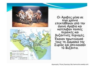 Οι Άραβες μέσα σεΟι Άραβες μέσα σε
λίγα χρόνια
επεκτάθηκαν από την
ά Α βίάγονη Αραβία και
κατέλαβαν πολλές
περσικές καιπερσικές και
βυζαντινές περιοχές.
Έκαναν πρωτεύουσά
Δ
ρ
τους τη Δαμασκό της
Συρίας και απειλούσαν
το Βυζάντιοτο Βυζάντιο.
Δημιουργός: Πέτρος Σαμούχος http://samouchos.weebly.com/
 