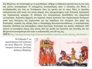 ΢ην Βπδάληην, ζε αληηζηνηρία κε ην κνλνζετζκφ, ππήξρε ε ππέξηαηε εμνπζία ζηε γε ηνπ ελφο
θαη κφλνπ απηνθξάηνξα. Ο εζηεκκέλνο απηνθξάηνξαο ήηαλ ν εθιεθηφο ηνπ Θενχ, ν
αληηπξφζσπφο ηνπ ζηε γε. Δλζάξθσλε φιεο ηηο αξεηέο θαη ην λφκν. Όιεο νη εμνπζίεο
εθπνξεχνληαλ απφ απηφλ θαη απηφο δηφξηδε ηνπο αμησκαηνχρνπο ζηελ πνιηηηθή, δηνηθεηηθή
θαη ζηξαηησηηθή ηεξαξρία. Ζ ηδηφηεηα ηνπ απηνθξάηνξα πξνυπέζεηε θαη εμαηξεηηθή
γελλαηφηεηα. Αλψηαηνο αξρεγφο ηνπ ζηξαηνχ, ζπρλά εγνχληαλ ησλ ζηξαηησηηθψλ δπλάκεσλ
θαηά ηνπο πνιέκνπο θαη κεξηκλνχζε γηα ηελ αζθάιεηα ησλ ζπλφξσλ. ΢ην ρψξν ηεο
Δθθιεζίαο, θεθαιή ηεο νπνίαο ήηαλ ν παηξηάξρεο Κσλζηαληηλνππφιεσο, ν απηνθξάηνξαο
αζθνχζε επνπηεία θαη απνιάκβαλε εηδηθά πξνλφκηα. Δθθιεζία θαη θξάηνο επηδίσθαλ απφ
θνηλνχ λα ζπληάμνπλ φινπο ηνπο ιανχο ππφ ηελ αηγίδα ηνπ Υξηζηνχ, θαη ζπλεπψο θαη ηνπ
Βπδαληηλνχ απηνθξάηνξα πνπ ήηαλ ν εθπξφζσπφο ηνπ επί ηεο γεο.
ΠΖΓΖ: http://www.byzantinemuseum.gr/el/permanentexhibition/byzantine_world/authority_administration/
 Ο Μηραήι Γ΄σο
αξκαηνδξόκνο ζηα αλάθηνξα
ηνπ Αγίνπ Μάκαληα. ΢ύλνςηο
Ιζηνξηώλ Ισάλλνπ ΢θπιίηζε,
Κώδηθαο Μαδξίηεο.
 