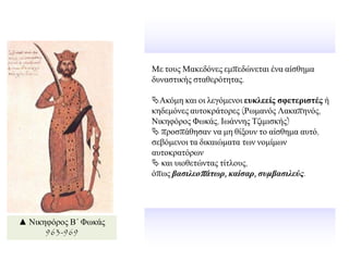 Με ηνπο Μαθεδφλεο εκπεδψλεηαη έλα αίζζεκα
δπλαζηηθήο ζηαζεξφηεηαο.
Αθφκε θαη νη ιεγφκελνη εςκλεείρ ζθεηεπιζηέρ ή
θεδεκφλεο απηνθξάηνξεο (Ρσκαλφο Λαθαπελφο,
Νηθεθφξνο Φσθάο, Ησάλλεο Σδηκηζθήο)
 πξνζπάζεζαλ λα κε ζίμνπλ ην αίζζεκα απηφ,
ζεβφκελνη ηα δηθαηψκαηα ησλ λνκίκσλ
απηνθξαηφξσλ
 θαη πηνζεηψληαο ηίηινπο,
φπσο βαζιλεοπάηωπ, καίζαπ, ζςμβαζιλεύρ.
▲ Νηθεθφξνο Β΄ Φσθάο
963-969
 