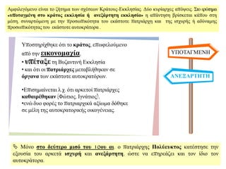 Ακθηιεγφκελν είλαη ην δήηεκα ησλ ζρέζεσλ Κξάηνπο-Δθθιεζίαο. Γχν θπξίαξρεο απφςεηο. ΢ην εξψηεκα:
«ςποηαγμένη ζηο κπάηορ εκκληζία ή ανεξάπηηηη εκκληζία» ε απάληεζε βξίζθεηαη θάπνπ ζηε
κέζε, ζπλαξηψκελε κε ηελ πξνζσπηθφηεηα ηνπ εθάζηνηε παηξηάξρε θαη ηεο ηζρπξήο ή αδχλακεο
πξνζσπηθφηεηαο ηνπ εθάζηνηε απηνθξάηνξα .
ΤΠΟΣΑΓΜΔΝΖ
ΑΝΕΞΑΡΣΗΣΗ
Τπνζηεξίρζεθε φηη ην κπάηορ, επσθεινχκελν
απφ ηελ εικονομασία,
• ςπέηαξε ηε Βπδαληηλή Δθθιεζία
• θαη φηη νη παηπιάπσερ κεηαβιήζεθαλ ζε
όπγανα ησλ εθάζηνηε απηνθξαηφξσλ.
•Δπηζεκαίλεηαη ι.ρ. φηη αξθεηνί παηξηάξρεο
καθαιπέθηκαν (Φψηηνο, Ηγλάηηνο),
•ελψ δπν θνξέο ην παηξηαξρηθά αμίσκα δφζεθε
ζε κέιε ηεο απηνθξαηνξηθήο νηθνγέλεηαο.
 Μφλν ζηο δεύηεπο μιζό ηος 10ος αι. ν παηξηάξρεο Πολύεςκηορ θαηέζηεζε ηελ
εμνπζία ηνπ αξθεηά ιζσςπή θαη ανεξάπηηηη, ψζηε λα επεξεάδεη θαη ηνλ ίδην ηνλ
απηνθξάηνξα.
 