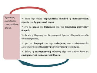 Έρεη φκσο
δηαηππσζεί
θαη ε αληίζεηε
άπνςε:
 θαηά ηελ νπνία πεπιοπίζηηκε αιζθηηά ε αςηοκπαηοπική
εξοςζία ζην θπηζκεςηικό ηομέα,
 ελψ ην κύπορ ηνπ παηπιάπση θαη ηεο Εκκληζίαρ ενιζσςόηαν
διαπκώρ.
 Αλ θαη ε πιήξσζε ηνπ παηξηαξρηθνχ ζξφλνπ απνθαζηδφηαλ απφ
ηνλ απηνθξάηνξα,
 γηα ην διοπιζμό θαη ηελ καθαίπεζη ησλ εθθιεζηαζηηθψλ
ιεηηνπξγψλ ήηαλ απαπαίηηηη ε ζςγκαηάθεζη ηνπ κλήπος.
 Σέινο, ε εκκληζιαζηική ζύνοδορ είρε ηνλ πξψην ιφγν ζε
εκκληζιαζηικά θαη δογμαηικά θέμαηα.
 