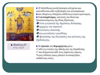 Ζ πνιχπινθε απηή δηνίθεζε ειέγρεηαη θαη
θαηεπζχλεηαη απφ ηε βνχιεζε ηνπ απηνθξάηνξα
θαη επνκέλσο επηθξαηεί απφιπηνο ζπγθεληξσηηζκφο.
Ο αςηοκπάηοπαρ, εθιεθηφο ηνπ ζενχ θαη
πξνζηαηεπφκελνο ηεο ζείαο Πξφλνηαο,
 είλαη ε θεθαιή ηεο δεκόζηαο δηνίθεζεο,
 αξρεγόο ηνπ ζηξαηνύ,
 αλώηαηνο δηθαζηήο
 θαη κνλαδηθόο λνκνζέηεο,
 πξνζηάηεο ηεο Εθθιεζίαο θαη θύιαθαο ηεο
Οξζνδνμίαο.
Ζ εξοςζία ηνπ πεπιοπίζεηαι κφλν
 απφ ηηο εληνιέο ηεο εζηθήο θαη ηεο παξάδνζεο
 θαη δεζκεχεηαη απφ ηνπο ηζρχνληεο λφκνπο,
ηνπο νπνίνπο φκσο κπνξεί λα θαηαξγήζεη,
εθδίδνληαο λένπο.
▲ Βαζίιεηνο Β΄
976-1025
 