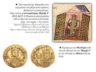 ► ΢ηελ θνξπθή ηεο ππξακίδαο ησλ
αμησκάησλ ηνπ βπδαληηλνύ θξάηνπο
βξίζθεηαη ν απηνθξάηνξαο.
΢ηελ εηθόλα, ο αςηοκπάηοπαρ Μισαήλ Γ'
(842-867). Λεπηνκέξεηα κηθξνγξαθίαο
από ην Χξνληθό ηνπ Ισάλλε ΢θπιίηδε,
ηέιε 12νπ-αξρέο 13νπ αηώλα.
Madrid, Biblioteca Nacional, fol. 66rα.
©Biblioteca Nacional, Madrid
http://www.ime.gr/chronos/09/gr/gallery
/main/people/p4ap1.html
◄ Νόκηζκα κε ηελ Θεοδώπα από
ηελ κία πιεπξά θαη ηνλ Μισαήλ Γ'
κε ηελ αδειθή ηνπ Θέκλα από ηελ
άιιε.
 