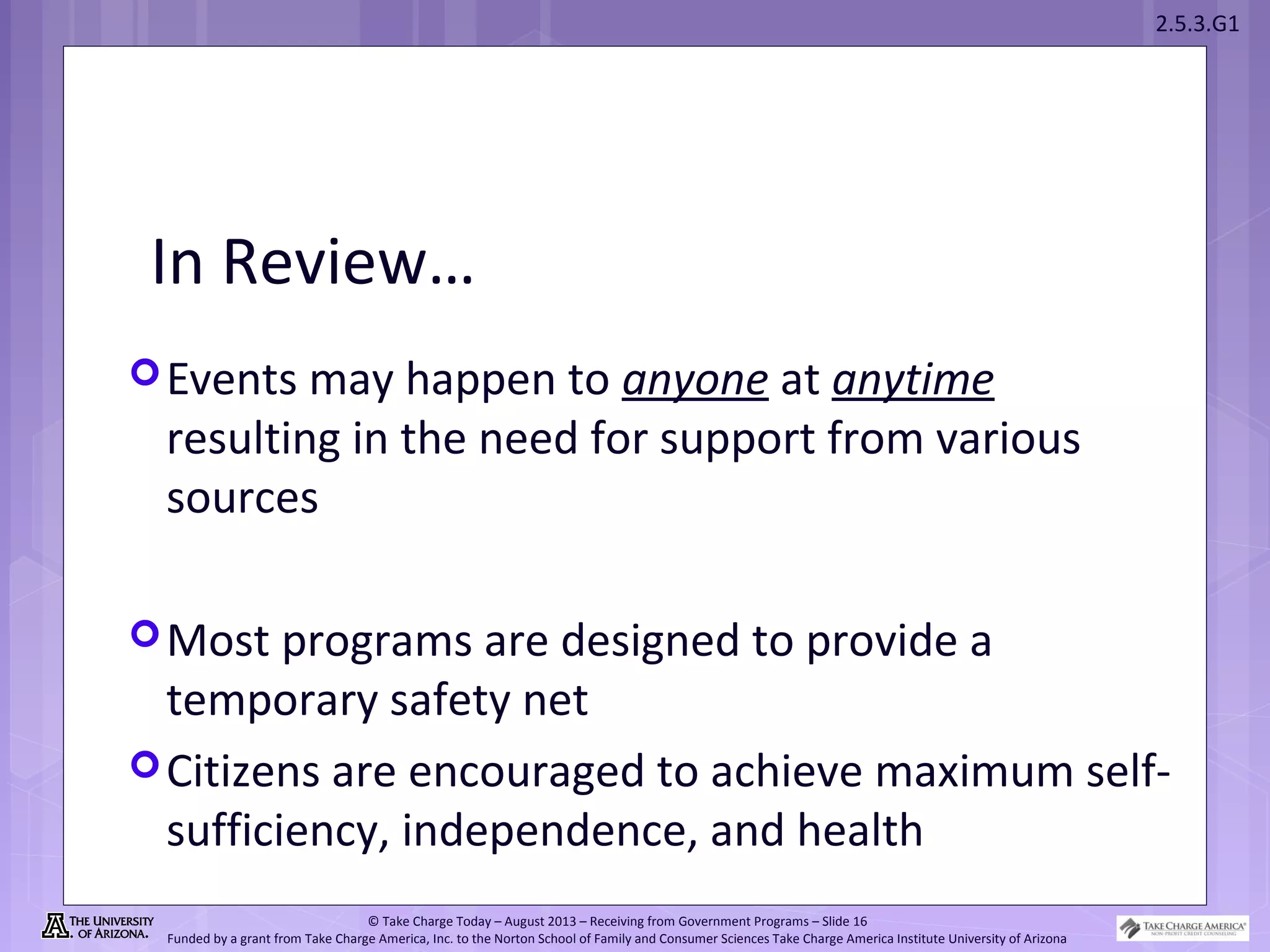 2.5.3.G1
© Take Charge Today – August 2013 – Receiving from Government Programs – Slide 16
Funded by a grant from Take Charge America, Inc. to the Norton School of Family and Consumer Sciences Take Charge America Institute University of Arizona
In Review…
Events may happen to anyone at anytime
resulting in the need for support from various
sources
Most programs are designed to provide a
temporary safety net
Citizens are encouraged to achieve maximum self-
sufficiency, independence, and health
 