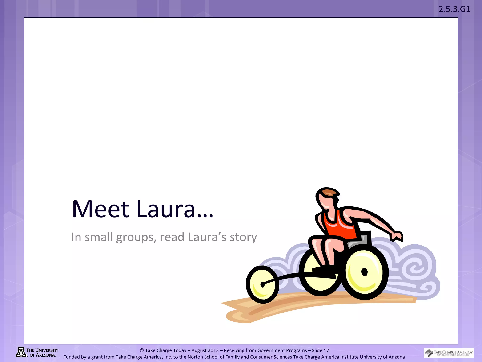 2.5.3.G1
© Take Charge Today – August 2013 – Receiving from Government Programs – Slide 17
Funded by a grant from Take Charge America, Inc. to the Norton School of Family and Consumer Sciences Take Charge America Institute University of Arizona
Meet Laura…
In small groups, read Laura’s story
 