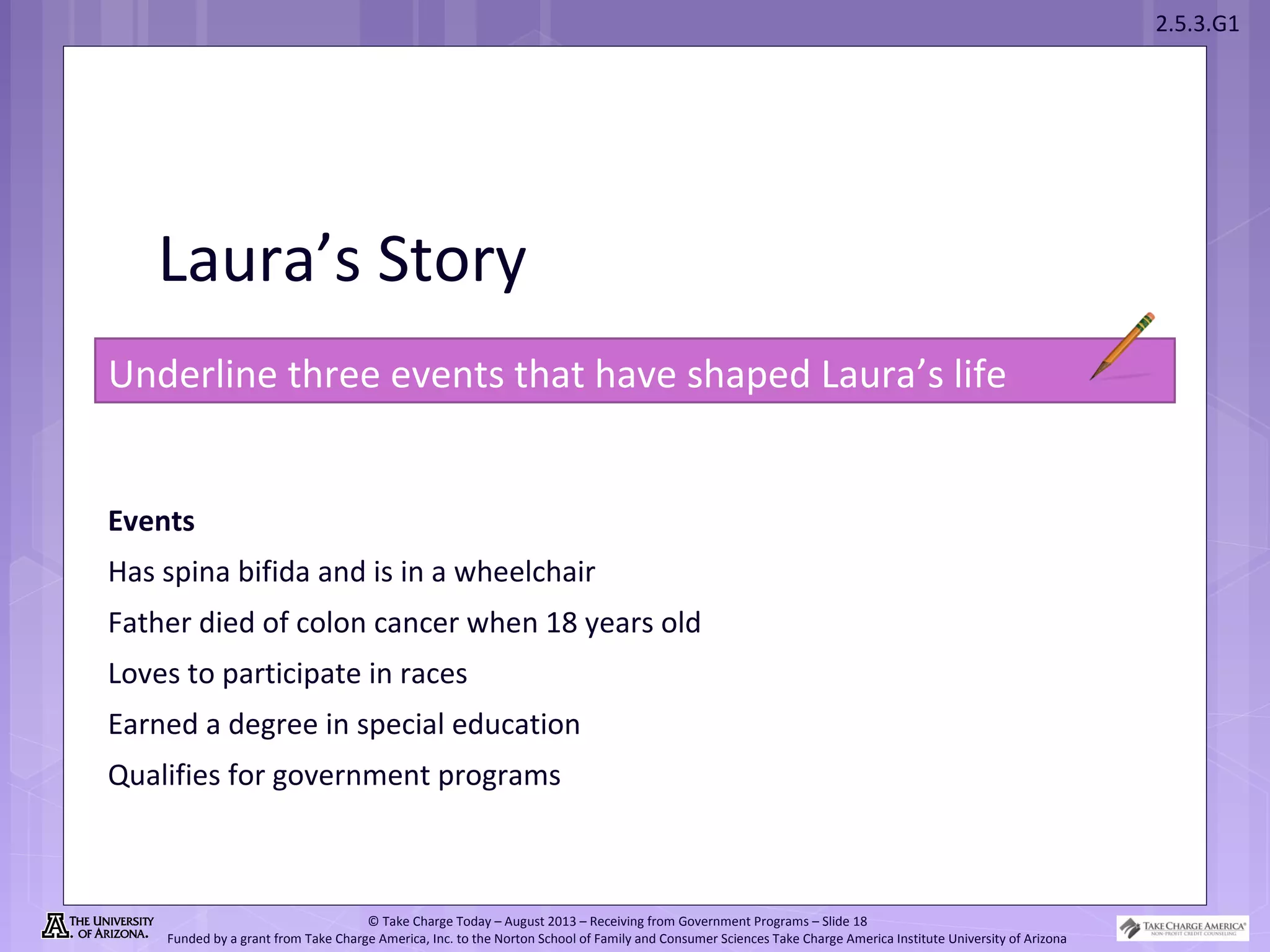 2.5.3.G1
© Take Charge Today – August 2013 – Receiving from Government Programs – Slide 18
Funded by a grant from Take Charge America, Inc. to the Norton School of Family and Consumer Sciences Take Charge America Institute University of Arizona
Laura’s Story
Underline three events that have shaped Laura’s life
Events
Has spina bifida and is in a wheelchair
Father died of colon cancer when 18 years old
Loves to participate in races
Earned a degree in special education
Qualifies for government programs
 