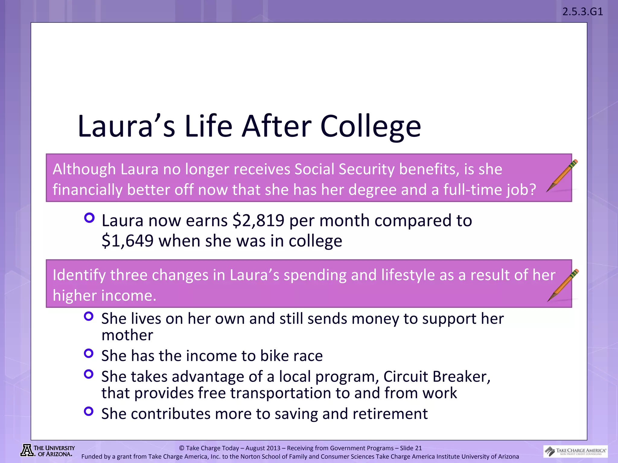 2.5.3.G1
© Take Charge Today – August 2013 – Receiving from Government Programs – Slide 21
Funded by a grant from Take Charge America, Inc. to the Norton School of Family and Consumer Sciences Take Charge America Institute University of Arizona
Laura’s Life After College
 Laura now earns $2,819 per month compared to
$1,649 when she was in college
Identify three changes in Laura’s spending and lifestyle as a result of her
higher income.
Although Laura no longer receives Social Security benefits, is she
financially better off now that she has her degree and a full-time job?
 She lives on her own and still sends money to support her
mother
 She has the income to bike race
 She takes advantage of a local program, Circuit Breaker,
that provides free transportation to and from work
 She contributes more to saving and retirement
 