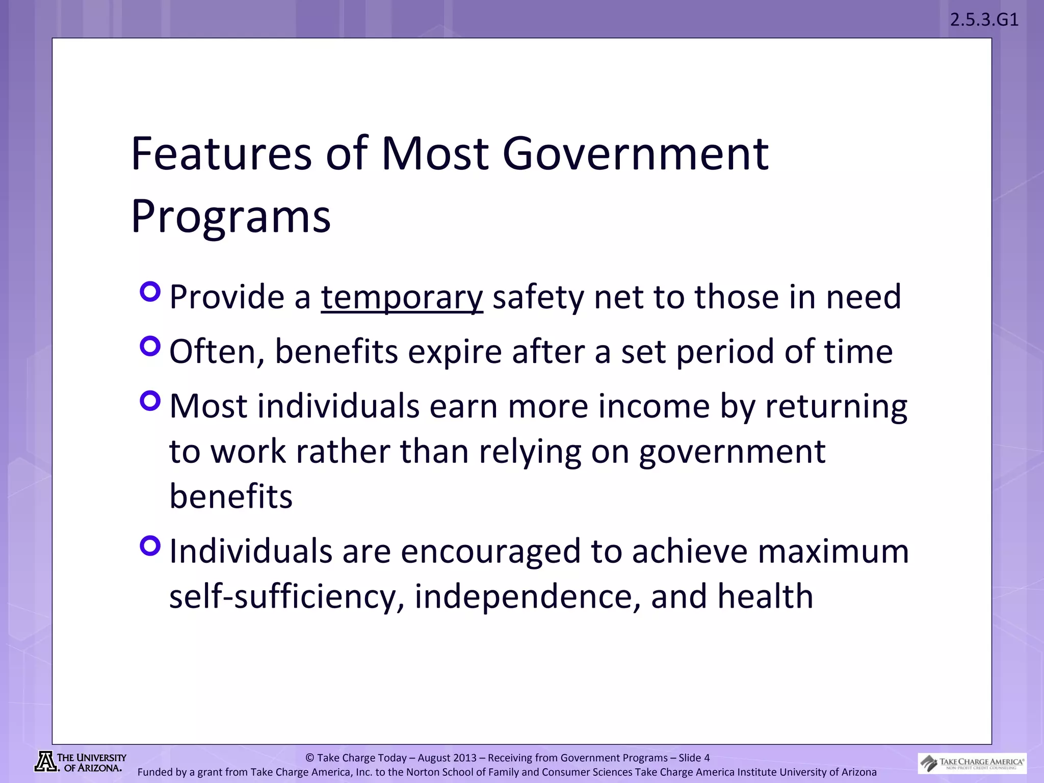 2.5.3.G1
© Take Charge Today – August 2013 – Receiving from Government Programs – Slide 4
Funded by a grant from Take Charge America, Inc. to the Norton School of Family and Consumer Sciences Take Charge America Institute University of Arizona
Features of Most Government
Programs
 Provide a temporary safety net to those in need
 Often, benefits expire after a set period of time
 Most individuals earn more income by returning
to work rather than relying on government
benefits
 Individuals are encouraged to achieve maximum
self-sufficiency, independence, and health
 
