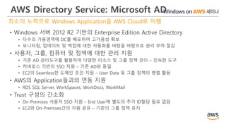 AWS Directory Service: Microsoft AD
최소의 노력으로 Windows Application을 AWS Cloud로 이행
• Windows 서버 2012 R2 기반의 Enterprise Edition Active Directory
• 다수의 가용영역에 DC를 배포하여 고가용성 확보
• 모니터링, 업데이트 및 백업에 대한 자동화를 바탕을 바탕으로 관리 부하 절감
• 사용자, 그룹, 컴퓨터 및 정책에 대한 관리 지원
• 기존 AD 관리도구를 활용하여 다양한 리소스 및 그룹 정책 관리 – 친숙한 도구
• 커버로스 기반의 SSO 지원 – 기존 AD와 동일
• EC2의 Seamless한 도메인 조인 지원 – User Data 및 그룹 정책의 병렬 활용
• AWS의 Application들과의 연동 지원
• RDS SQL Server, WorkSpaces, WorkDocs, WorkMail
• Trust 구성의 간소화
• On-Premises 사용자 SSO 지원 – End User에 별도의 추가 ID할당 필요 없음
• EC2와 On-Premises간의 자원 공유 – 기존의 그룹 정책 유지
 