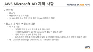 AWS Microsoft AD 제약 사항
• 로드맵
• LDAPS
• 어플리케이션 추가 지원
• 50,000 유저 이상 지원 (현재 최대 50,000 유저까지 지원)
• 참고 : 미 지원 어플리케이션
• 미 지원 기능
- 할당된 권한 이상의 권한을 요구 하는 경우
- 지정된 OU외의 타 OU 및 Container에 접근이 필요한 경우
- 관리 계정의 생성이 필요한 경우
- DC (도메인 컨트롤러)에 실행 파일이 설치되어야 하거나 레지스트리 변경이 필요한 경우
• 예 : Microsoft Exchange, SharePoint, AD Federation Services
 