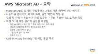 AWS Microsoft AD - 요약
• Microsoft AD의 도메인 컨트롤러는 2개의 가용 영역에 분산 배치됨
• 자동화된 업데이트, 데이터복제, 일일 백업이 지원 됨
• 구성 및 관리가 용의하며 관리 도구는 기존의 온프라미스 도구와 동일
• 특정 OU에 대한 관리자 권한을 제공함
• 해당 OU내의 사용자 및 그룹에 대한 관리 권한 제공
• DNS에 도메인에 조인된 장비 레코드 추가
• VPC내 고정 아이피 할당
• 그룹 정책 관리 및 배포
• 어플리케이션
• AWS Directory Server는 750시간 동안 무료
 