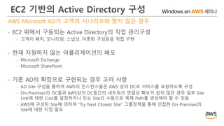 EC2 기반의 Active Directory 구성
AWS Microsoft AD가 고객의 시나리오와 맞지 않은 경우
• EC2 위에서 구동되는 Active Directory의 직접 관리구성
• 고객이 패치, 모니터링, 스냅샷, 이중화 구성등을 직접 구현
• 현재 지원하지 않는 어플리케이션의 배포
• Microsoft Exchange
• Microsoft SharePoint
• 기존 AD의 확장으로 구현되는 경우 고려 사항
• AD Site 구성을 통하여 AWS의 인스턴스들은 AWS 상의 DC로 서비스를 요청하도록 구성
• On-Premises의 DC들과 AWS상의 DC들간의 네트워크 연결성 확보가 쉽지 않은 경우 일부 Site
Link에 대한 Cost를 설정하거나 또는 Site간 수동으로 복제 Path를 생성해야 할 수 있음
• AWS에 구성된 Site에 대하여 "Try Next Closest Site“ 그룹정책을 통해 인접한 On-Premises의
Site에 대한 지정 필요
 