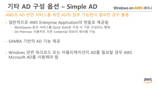 기타 AD 구성 옵션 – Simple AD
AWS의 AD 관련 서비스를 위한 AD의 일부 기능만이 필요한 경우 활용
• 일반적으로 AWS Enterprise Application의 번들로 제공됨
• WorkSpaces 등의 서비스를 Quick Start로 구성 시 기본 구성되는 형태
• On-Premises 사용자의 기존 Credential 정보의 재사용 가능
• SAMBA 기반의 AD 기능 제공
• Windows 관련 워크로드 또는 어플리케이션이 AD를 필요할 경우 AWS
Microsoft AD를 사용해야 함
 