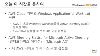 오늘 이 시간을 통하여
• AWS Cloud 기반의 Windows Application 및 Workload
구현
• AWS 기반의 Windows Workload들에 Active Directory (AD)가
필요한 이유
• Cloud에서 활용할 수 있는 AD 구성 옵션들
• AWS Directory Service for Microsoft Active Directory
(엔터프라이즈 에디션) – “Microsoft AD”
• 기타 AWS 디렉토리 서비스 구성 옵션들
 