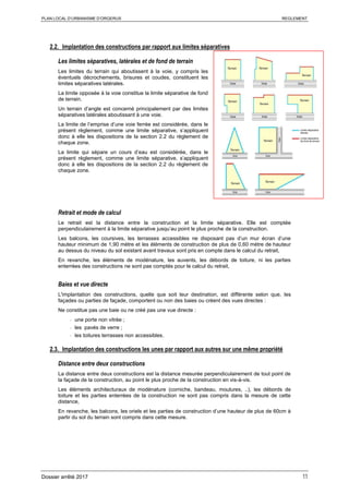 PLAN LOCAL D’URBANISME D’ORGERUS REGLEMENT
Dossier arrêté 2017 11
2.2. Implantation des constructions par rapport aux limites séparatives
Les limites séparatives, latérales et de fond de terrain
Les limites du terrain qui aboutissent à la voie, y compris les
éventuels décrochements, brisures et coudes, constituent les
limites séparatives latérales.
La limite opposée à la voie constitue la limite séparative de fond
de terrain.
Un terrain d’angle est concerné principalement par des limites
séparatives latérales aboutissant à une voie.
La limite de l’emprise d’une voie ferrée est considérée, dans le
présent règlement, comme une limite séparative, s’appliquent
donc à elle les dispositions de la section 2.2 du règlement de
chaque zone.
La limite qui sépare un cours d’eau est considérée, dans le
présent règlement, comme une limite séparative, s’appliquent
donc à elle les dispositions de la section 2.2 du règlement de
chaque zone.
Retrait et mode de calcul
Le retrait est la distance entre la construction et la limite séparative. Elle est comptée
perpendiculairement à la limite séparative jusqu’au point le plus proche de la construction.
Les balcons, les coursives, les terrasses accessibles ne disposant pas d’un mur écran d’une
hauteur minimum de 1,90 mètre et les éléments de construction de plus de 0,60 mètre de hauteur
au dessus du niveau du sol existant avant travaux sont pris en compte dans le calcul du retrait,
En revanche, les éléments de modénature, les auvents, les débords de toiture, ni les parties
enterrées des constructions ne sont pas comptés pour le calcul du retrait,
Baies et vue directe
L'implantation des constructions, quelle que soit leur destination, est différente selon que, les
façades ou parties de façade, comportent ou non des baies ou créent des vues directes :
Ne constitue pas une baie ou ne créé pas une vue directe :
- une porte non vitrée ;
- les pavés de verre ;
- les toitures terrasses non accessibles.
2.3. Implantation des constructions les unes par rapport aux autres sur une même propriété
Distance entre deux constructions
La distance entre deux constructions est la distance mesurée perpendiculairement de tout point de
la façade de la construction, au point le plus proche de la construction en vis-à-vis.
Les éléments architecturaux de modénature (corniche, bandeau, moulures, ..), les débords de
toiture et les parties enterrées de la construction ne sont pas compris dans la mesure de cette
distance,
En revanche, les balcons, les oriels et les parties de construction d’une hauteur de plus de 60cm à
partir du sol du terrain sont compris dans cette mesure.
 