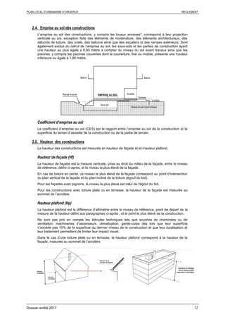 PLAN LOCAL D’URBANISME D’ORGERUS REGLEMENT
Dossier arrêté 2017 12
2.4. Emprise au sol des constructions
L’emprise au sol des constructions, y compris les locaux annexes*, correspond à leur projection
verticale au sol, exception faite des éléments de modénature, des éléments architecturaux, des
débords de toiture, des oriels, des balcons ainsi que des escaliers et des rampes extérieurs. Sont
également exclus du calcul de l’emprise au sol, les sous-sols et les parties de construction ayant
une hauteur au plus égale à 0,60 mètre à compter du niveau du sol avant travaux ainsi que les
piscines, y compris les piscines couvertes dont la couverture, fixe ou mobile, présente une hauteur
inférieure ou égale à 1,80 mètre.
Coefficient d’emprise au sol
Le coefficient d’emprise au sol (CES) est le rapport entre l’emprise au sol de la construction et la
superficie du terrain d’assiette de la construction ou de la partie de terrain.
2.5. Hauteur des constructions
La hauteur des constructions est mesurée en hauteur de façade et en hauteur plafond.
Hauteur de façade (Hf)
La hauteur de façade est la mesure verticale, prise au droit du milieu de la façade, entre le niveau
de référence, défini ci-après, et le niveau le plus élevé de la façade.
En cas de toiture en pente, ce niveau le plus élevé de la façade correspond au point d'intersection
du plan vertical de la façade et du plan incliné de la toiture (égout du toit).
Pour les façades avec pignons, le niveau le plus élevé est celui de l'égout du toit.
Pour les constructions avec toiture plate ou en terrasse, la hauteur de la façade est mesurée au
sommet de l‘acrotère
Hauteur plafond (Hp)
La hauteur plafond est la différence d’altimétrie entre le niveau de référence, point de départ de la
mesure de la hauteur défini aux paragraphes ci-après , et le point le plus élevé de la construction.
Ne sont pas pris en compte les édicules techniques tels que souches de cheminées ou de
ventilation, machineries d’ascenseurs, climatisation, garde-corps dès lors que leur superficie
n’excède pas 10% de la superficie du dernier niveau de la construction et que leur localisation et
leur traitement permettent de limiter leur impact visuel.
Dans le cas d’une toiture plate ou en terrasse, la hauteur plafond correspond à la hauteur de la
façade, mesurée au sommet de l‘acrotère
 