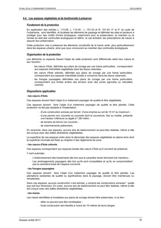 PLAN LOCAL D’URBANISME D’ORGERUS REGLEMENT
Dossier arrêté 2017 16
4.4. Les espaces végétalisés et de biodiversité à préserver
Fondement de la protection
En application des articles L. 113-29, L. 113-30, L. 151-23 et R. 151-43, 4° et 5° du code de
l'urbanisme, sont identifiés et localisés les éléments de paysage et délimiter les sites et secteurs à
protéger pour des motifs d'ordre écologique, notamment pour la préservation, le maintien ou la
remise en état des continuités écologiques et définir, le cas échéant, les prescriptions de nature à
assurer leur préservation.
Cette protection vise à préserver les éléments constitutifs de la trame verte, plus particulièrement
dans les espaces urbains, ainsi que ceux concourant au maintien des continuités écologiques.
Organisation de la protection
Les éléments ou espaces faisant l'objet de cette protection sont différenciés selon leur nature et
leur fonction :
- les cœurs d'ilots, délimités aux plans de zonage par une trame particulière, correspondent
aux espaces interstitiels végétalisés dans les tissus urbanisés ;
- les cœurs d'ilots arborés, délimités aux plans de zonage par une trame particulière,
correspondent aux espaces interstitiels boisés à conserver dans les tissus urbanisés ;
- les franges paysagées délimitées aux plans de zonage par une trame particulière,
correspondent aux limites arrière des terrains avec des zones agricoles ou naturelles
voisines
Dispositions applicables
- les cœurs d'ilots
Ces espaces doivent faire l’objet d’un traitement paysager de qualité et être végétalisés.
Ces espaces doivent faire l’objet d’un traitement paysager de qualité et être plantés. Cette
protection ne fait pas obstacle à l’implantation :
- d'une construction annexe par terrain d'une emprise au sol de 10 m² au maximum ;
- d’une piscine non couverte ou couverte dont la couverture, fixe ou mobile, présente
une hauteur inférieure ou égale à 1,80 mètre ;
- de terrains de tennis non couverts ;
- de cheminements piétonniers.
En revanche, dans ces espaces, aucune aire de stationnement ne peut être réalisée, même si elle
est conçue avec des dalles alvéolaires végétalisées.
La superficie de ces espaces entre dans le décompte des espaces végétalisés en pleine terre dont
la superficie minimale est fixée au chapitre 4 des règlements de zone.
- les cœurs d'ilots arborés
Ces espaces correspondent aux espaces boisés des cœurs d’îlots qu’il convient de préserver.
Y sont autorisés :
- L’éclaircissement des boisements dès lors que le caractère boisé dominant est maintenu ;
- Les aménagements paysagers dès lors qu’ils sont compatibles et qu’ils ne compromettent
pas le caractère boisé de l’espace concerné.
- les franges paysagées
Ces espaces doivent faire l’objet d’un traitement paysager de qualité et être plantés. Les
plantations existantes de qualité ou significatives dans le paysage, doivent être maintenues ou
remplacées.
Dans ces espaces, aucune construction n’est admise, y compris les constructions annexes* quelle
que soit leur dimension. En outre, aucune aire de stationnement ne peut être réalisée, même si elle
est conçue avec des dalles alvéolaires végétalisées.
- les mares
Les mares identifiées et localisées aux plans de zonage doivent être préservées, à ce titre :
- elles ne peuvent pas être remblayées ;
- toute construction est interdite à moins de 10 mètres de leurs berges.
 