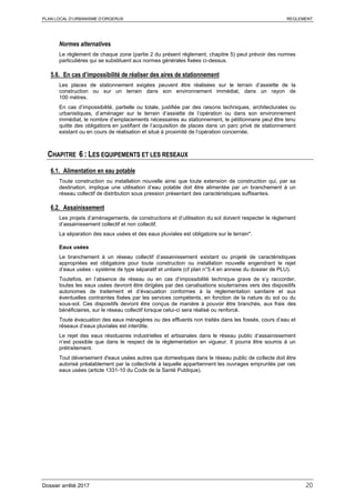 PLAN LOCAL D’URBANISME D’ORGERUS REGLEMENT
Dossier arrêté 2017 20
Normes alternatives
Le règlement de chaque zone (partie 2 du présent règlement, chapitre 5) peut prévoir des normes
particulières qui se substituent aux normes générales fixées ci-dessus.
5.6. En cas d’impossibilité de réaliser des aires de stationnement
Les places de stationnement exigées peuvent être réalisées sur le terrain d’assiette de la
construction ou sur un terrain dans son environnement immédiat, dans un rayon de
100 mètres.
En cas d’impossibilité, partielle ou totale, justifiée par des raisons techniques, architecturales ou
urbanistiques, d’aménager sur le terrain d’assiette de l’opération ou dans son environnement
immédiat, le nombre d’emplacements nécessaires au stationnement, le pétitionnaire peut être tenu
quitte des obligations en justifiant de l’acquisition de places dans un parc privé de stationnement
existant ou en cours de réalisation et situé à proximité de l’opération concernée.
CHAPITRE 6 : LES EQUIPEMENTS ET LES RESEAUX
6.1. Alimentation en eau potable
Toute construction ou installation nouvelle ainsi que toute extension de construction qui, par sa
destination, implique une utilisation d’eau potable doit être alimentée par un branchement à un
réseau collectif de distribution sous pression présentant des caractéristiques suffisantes.
6.2. Assainissement
Les projets d’aménagements, de constructions et d’utilisation du sol doivent respecter le règlement
d’assainissement collectif et non collectif.
La séparation des eaux usées et des eaux pluviales est obligatoire sur le terrain*.
Eaux usées
Le branchement à un réseau collectif d’assainissement existant ou projeté de caractéristiques
appropriées est obligatoire pour toute construction ou installation nouvelle engendrant le rejet
d’eaux usées - système de type séparatif et unitaire (cf plan n°5.4 en annexe du dossier de PLU).
Toutefois, en l’absence de réseau ou en cas d’impossibilité technique grave de s’y raccorder,
toutes les eaux usées devront être dirigées par des canalisations souterraines vers des dispositifs
autonomes de traitement et d’évacuation conformes à la réglementation sanitaire et aux
éventuelles contraintes fixées par les services compétents, en fonction de la nature du sol ou du
sous-sol. Ces dispositifs devront être conçus de manière à pouvoir être branchés, aux frais des
bénéficiaires, sur le réseau collectif lorsque celui-ci sera réalisé ou renforcé.
Toute évacuation des eaux ménagères ou des effluents non traités dans les fossés, cours d’eau et
réseaux d’eaux pluviales est interdite.
Le rejet des eaux résiduaires industrielles et artisanales dans le réseau public d’assainissement
n’est possible que dans le respect de la réglementation en vigueur. Il pourra être soumis à un
prétraitement.
Tout déversement d'eaux usées autres que domestiques dans le réseau public de collecte doit être
autorisé préalablement par la collectivité à laquelle appartiennent les ouvrages empruntés par ces
eaux usées (article 1331-10 du Code de la Santé Publique).
 