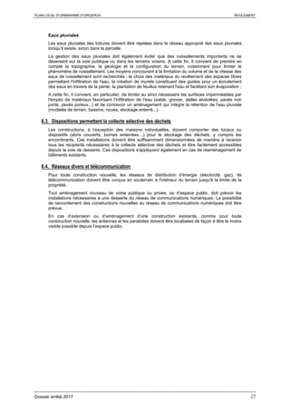 PLAN LOCAL D’URBANISME D’ORGERUS REGLEMENT
Dossier arrêté 2017 21
Eaux pluviales
Les eaux pluviales des toitures doivent être rejetées dans le réseau approprié des eaux pluviales
lorsqu’il existe, sinon dans la parcelle.
La gestion des eaux pluviales doit également éviter que des ruissellements importants ne se
déversent sur la voie publique ou dans les terrains voisins. A cette fin, Il convient de prendre en
compte la topographie, la géologie et la configuration du terrain, notamment pour limiter le
phénomène de ruissellement. Les moyens concourant à la limitation du volume et de la vitesse des
eaux de ruissellement sont recherchés : le choix des matériaux du revêtement des espaces libres
permettant l'infiltration de l'eau, la création de murets constituant des guides pour un écoulement
des eaux en travers de la pente, la plantation de feuillus retenant l'eau et facilitant son évaporation ;
A cette fin, il convient, en particulier, de limiter au strict nécessaire les surfaces imperméables par
l'emploi de matériaux favorisant l'infiltration de l'eau (sable, gravier, dalles alvéolées, pavés non
joints, pavés poreux...) et de concevoir un aménagement qui intègre la rétention de l'eau pluviale
(modelés de terrain, bassins, noues, stockage enterré...).
6.3. Dispositions permettant la collecte sélective des déchets
Les constructions, à l’exception des maisons individuelles, doivent comporter des locaux ou
dispositifs (abris couverts, bornes enterrées…) pour le stockage des déchets, y compris les
encombrants. Ces installations doivent être suffisamment dimensionnées de manière à recevoir
tous les récipients nécessaires à la collecte sélective des déchets et être facilement accessibles
depuis la voie de desserte. Ces dispositions s'appliquent également en cas de réaménagement de
bâtiments existants.
6.4. Réseaux divers et télécommunication
Pour toute construction nouvelle, les réseaux de distribution d'énergie (électricité, gaz), de
télécommunication doivent être conçus en souterrain à l'intérieur du terrain jusqu'à la limite de la
propriété.
Tout aménagement nouveau de voirie publique ou privée, ou d’espace public, doit prévoir les
installations nécessaires à une desserte du réseau de communications numériques. La possibilité
de raccordement des constructions nouvelles au réseau de communications numériques doit être
prévue.
En cas d’extension ou d’aménagement d’une construction existante, comme pour toute
construction nouvelle, les antennes et les paraboles doivent être localisées de façon à être le moins
visible possible depuis l’espace public.
 