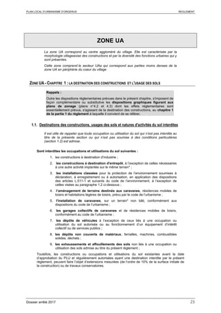 PLAN LOCAL D’URBANISME D’ORGERUS REGLEMENT
Dossier arrêté 2017 23
ZONE UA
La zone UA correspond au centre aggloméré du village. Elle est caractérisée par la
morphologie villageaoise des constructions et par la diversité des fonctions urbaines qui y
sont présentes.
Cette zone comprend le secteur UAa qui correspond aux parties moins denses de la
zone UA en périphérie du coeur du village
ZONE UA - CHAPITRE 1 : LA DESTINATION DES CONSTRUCTIONS ET L'USAGE DES SOLS
Rappels :
Outre les dispositions règlementaires prévues dans le présent chapitre, s'imposent de
façon complémentaire ou substitutive les dispositions graphiques figurant aux
plans de zonage (plans n°4.2 et 4.3) dont les effets réglementaires sont
essentiellement prévus, s'agissant de la destination des constructions, au chapitre 1
de la partie 1 du règlement à laquelle il convient de se référer.
1.1. Destinations des constructions, usages des sols et natures d'activités du sol interdites
Il est utile de rappeler que toute occupation ou utilisation du sol qui n’est pas interdite au
titre de la présente section ou qui n’est pas soumise à des conditions particulières
(section 1.2) est admise.
Sont interdites les occupations et utilisations du sol suivantes :
1. les constructions à destination d'industrie ;
2. les constructions à destination d'entrepôt, à l’exception de celles nécessaires
à une autre activité implantée sur le même terrain* ;
3. les installations classées pour la protection de l’environnement soumises à
déclaration, à enregistrement ou à autorisation, en application des dispositions
des articles L.511-1 et suivants du code de l’environnement, à l’exception de
celles visées au paragraphe 1.2 ci-dessous ;
4. l’aménagement de terrains destinés aux caravanes, résidences mobiles de
loisirs et habitations légères de loisirs, prévu par le code de l’urbanisme ;
5. l'installation de caravanes, sur un terrain* non bâti, conformément aux
dispositions du code de l’urbanisme ;
6. les garages collectifs de caravanes et de résidences mobiles de loisirs,
conformément au code de l’urbanisme ;
7. les dépôts de véhicules à l’exception de ceux liés à une occupation ou
utilisation du sol autorisée ou au fonctionnement d’un équipement d’intérêt
collectif ou de services publics ;
8. les dépôts non couverts de matériaux, ferrailles, machines, combustibles
solides, déchets ;
9. les exhaussements et affouillements des sols non liés à une occupation ou
utilisation des sols admise au titre du présent règlement ;
Toutefois, les constructions ou occupations et utilisations du sol existantes avant la date
d’approbation du PLU et régulièrement autorisées ayant une destination interdite par le présent
règlement, peuvent faire l’objet d’extensions mesurées (de l’ordre de 10% de la surface initiale de
la construction) ou de travaux conservatoires.
 
