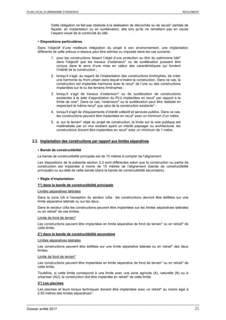 PLAN LOCAL D’URBANISME D’ORGERUS REGLEMENT
Dossier arrêté 2017 25
Cette obligation ne fait pas obstacle à la réalisation de décrochés ou de reculs* partiels de
façade, en implantation ou en surélévation, dès lors qu’ils ne remettent pas en cause
l’aspect visuel de la continuité du bâti.
 Dispositions particulières
Dans l’objectif d’une meilleure intégration du projet à son environnement, une implantation
différente de celle prévue ci-dessus peut être admise ou imposée dans les cas suivants:
1. pour les constructions faisant l’objet d’une protection au titre du patrimoine bâti*
dans l'objectif que les travaux d’extension* ou de surélévation puissent être
conçus dans le sens d’une mise en valeur des caractéristiques qui fondent
l’intérêt de la construction ;
2. lorsqu’il s’agit, au regard de l’implantation des constructions limitrophes, de créer
une harmonie du front urbain dans lequel s’insère la construction. Dans ce cas, la
construction est implantée harmonie avec le recul* de l’une ou des constructions
implantées sur le ou les terrains limitrophes ;
3. lorsqu’il s’agit de travaux d’extension* ou de surélévation de constructions
existantes à la date d’approbation du PLU implantées en recul* par rapport à la
limite de voie*. Dans ce cas, l’extension* ou la surélévation peut être réalisée en
respectant le même recul* que celui de la construction existante* ;
4. lorsqu'il s'agit de d'équipements d’intérêt collectif et services publics. Dans ce cas,
les constructions peuvent être implantées en recul* avec un minimum d’un mètre.
5. si, sur le terrain* objet du projet de construction, la limite sur la voie publique est
matérialisée par un mur existant ayant un intérêt paysager ou architectural, les
constructions doivent être implantées en recul* avec un minimum de 1 mètre.
2.2. Implantation des constructions par rapport aux limites séparatives
 Bande de constructibilité
La bande de constructibilité principale est de 15 mètres à compter de l’alignement
Les dispositions de la présente section 2.2 sont différentes selon que la construction ou partie de
construction est implantée à moins de 15 mètres de l’alignement (bande de constructibilité
principale) ou au-delà de cette bande (dans la bande de constructibilité secondaire).
 Règle d’implantation
1°) dans la bande de constructibilité principale
Limites séparatives latérales
Dans la zone UA à l’exception du secteur UAa : les constructions devront être édifiées sur une
limite séparative latérale ou sur les deux.
Dans le secteur UAa les constructions peuvent être implantées sur les limites séparatives latérales
ou en retrait* de ces limites.
Limite de fond de terrain*
Les constructions peuvent être implantées en limite séparative de fond de terrain* ou en retrait* de
cette limite.
2°) dans la bande de constructibilité secondaire
Limites séparatives latérales
Les constructions peuvent être édifiées sur une limite séparative latérale ou en retrait* des deux
limites.
Limite de fond de terrain*
Les constructions peuvent être implantées en limite séparative de fond de terrain* ou en retrait* de
cette limite.
Toutefois, si cette limite correspond à une limite avec une zone agricole (A), naturelle (N) ou à
urbaniser (AU), la construction doit être implantée en retrait* de cette limite.
3°) Les piscines
Les piscines et leurs locaux techniques doivent être implantées avec un retrait* au moins égal à
2,50 mètres des limites séparatives*.
 