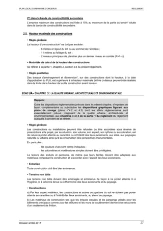 PLAN LOCAL D’URBANISME D’ORGERUS REGLEMENT
Dossier arrêté 2017 27
2°) dans la bande de constructibilité secondaire
L’emprise maximum des constructions est fixée à 15% au maximum de la partie du terrain* située
dans la bande de constructibilité secondaire.
2.5. Hauteur maximale des constructions
 Règle générale
La hauteur d’une construction* ne doit pas excéder :
- 6 mètres à l’égout du toit ou au sommet de l'acrotère ;
- 11 mètres au faîtage du toit ;
- 2 niveaux principaux de plancher plus un dernier niveau en comble (R+1+c).
 Modalités de calcul de la hauteur des constructions
Se référer à la partie 1, chapitre 2, section 2.5 du présent règlement.
 Règle qualitative
Des travaux d'aménagement et d'extension*, sur des constructions dont la hauteur, à la date
d'approbation du PLU, est supérieure à la hauteur maximale définie ci-dessus peuvent être réalisés
dans la limite de la hauteur de la dite construction avant travaux.
ZONE UA - CHAPITRE 3 : LA QUALITE URBAINE, ARCHITECTURALE ET ENVIRONNEMENTALE
Rappels :
Outre les dispositions règlementaires prévues dans le présent chapitre, s'imposent de
façon complémentaire ou substitutive les dispositions graphiques figurant aux
plans de zonage (plans n°4.2 et 4.3) dont les effets réglementaires sont
essentiellement prévus, s'agissant de la qualité urbaine, architecturale et
environnementale, aux chapitres 3 et 4 de la partie 1 du règlement du règlement
auxquels il convient de se référer.
 Règle générale
Les constructions ou installations peuvent être refusées ou être accordées sous réserve de
prescriptions si le projet, par sa situation, son volume, son aspect, son rythme ou sa coloration, est
de nature à porter atteinte au caractère ou à l'intérêt des lieux avoisinants, aux sites, aux paysages
naturels ou urbains ainsi qu'à la conservation des perspectives monumentales.
En particulier :
- les couleurs vives sont contre-indiquées ;
- les volumétries et modénatures simples doivent être privilégiées.
La texture des enduits et peintures, de même que leurs teintes doivent être adaptées aux
matériaux composant la construction et s’accorder avec l’aspect des lieux avoisinants.
 Entretien
Toute construction doit être bien entretenue.
 Terrains non bâtis
Les terrains non bâtis doivent être aménagés et entretenus de façon à ne porter atteinte ni à
l'hygiène, ni à la bonne tenue ou à l'harmonie des lieux avoisinants et du paysage.
 Constructions
a) Par leur aspect extérieur, les constructions et autres occupations du sol ne doivent pas porter
atteinte au caractère ou à l’intérêt des lieux avoisinants, au site et au paysage.
b) Les matériaux de construction tels que les briques creuses et les parpaings utilisés pour les
bâtiments principaux comme pour les clôtures et les murs de soutènement devront être recouverts
d’un ravalement de finition.
 