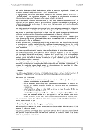 PLAN LOCAL D’URBANISME D’ORGERUS REGLEMENT
Dossier arrêté 2017 28
Les toitures terrasses nouvelles sont interdites, hormis si elles sont végétalisées. Toutefois, les
terrassons plats d’une superficie inférieure à 20 m² sont autorisés.
En règle générale , les toitures seront à deux pentes avec une inclinaison entre 40° et 45°, sauf s’il
s’agit de s’intégrer à une construction existante*. Ces inclinaisons ne concernent pas les vérandas,
ni les constructions annexes* (garages, celliers, abris de jardin, remises…).
Les couvertures des bâtiments principaux seront en tuiles plates terre cuite (minimum 60 au m2 ou
présentant le même aspect). Celles-ci seront de teintes naturelles dite nuancée ou panachée, en
mélange de cuisson. Les teintes rouge vif, marron foncé et gris anthracite sont interdites. Les tuiles
de rives sont interdites.
Les couvertures en ardoises naturelles ou en zinc pré-patiné sont autorisées pour les couvertures
des constructions annexes* et pour les vérandas dont la pente de la toiture est inférieure à 30%.
Les façades et pignons des constructions nouvelles, ainsi que lors de ravalement de constructions
existantes, auront des teintes choisies dans des tons pastels. Le blanc pur est interdit.
Les façades et pignons en bois (à clins verticaux ou horizontaux) sont autorisés à condition qu’ils
soient teintés dans la gamme ci-dessus énoncée, ce qui exclue en particulier de garder l’aspect du
bois naturel non revêtu sur les façades.
De façon générale, pour toutes constructions ou lors de travaux sur des constructions existantes,
en particulier pour l’isolation par l’extérieur, les matériaux utilisés en parement devront être choisis
de façon à assurer la bonne intégration architecturale du projet dans le bâti existant et dans le
milieu environnant.
Les volets pourront être de teinte blanche, grise, vert foncé, beige, de teinte claire ou pastel.
Les constructions existantes, leurs réfections et leurs extensions modérées ne sont pas assujetties
aux dispositions définies au paragraphe b ci-dessus. Il en est de même pour les équipements
d’intérêt collectif ainsi que pour les bâtiments annexes* (garages, celliers, abris de jardin,
remises…), dont la surface de plancher est inférieure ou égale à 30 m² et qui sont détachés des
constructions principales d’habitation.
Des dispositions différentes de celles énoncées ci-dessus pourront être autorisées pour des projets
présentant une architecture contemporaine et/ou comportant des dispositifs bioclimatiques. Les
anneaux de production d’eau chaude solaire et photovoltaïques sont autorisés, on veillera
cependant à ce qu’ils soient les plus discrets possibles.
 Clôtures
Les clôtures, qu’elles soient sur rue ou en limite séparative, doivent avoir une hauteur maximum de
1,80 mètres, sauf s’il s’agit de la réfection d’un mur existant à la date d’approbation du PLU.
Les clôtures sont constituées :
- soit dans de murs de limousinerie, y compris leur faîtage (moellon de pierre
apparent, couronnement de petites tuiles plates),
- soit de matériaux revêtus d’un enduit de mortier bâtard taloché à la main ou au
torchon, ou matériau d'aspect similaire, en harmonie avec les constructions
avoisinantes,
- soit d'une grille ou grillage en métal établi ou non sur un muret de hauteur 0.40 m ou
un mur bahut faisant soubassement.
- soit d'une haie vive pouvant conforter une clôture. Les végétaux devront être choisis
parmi les essences locales. Pour les clôtures sur rue, ce dispositif sera admis
lorsque le quartier compte déjà à proximité du projet, des clôtures sur rue de ce type.
Les murs anciens doivent être préservés, restaurés ou remplacés si leur état de conservation ne
permet pas leur remise en état.
 Dispositifs d'exploitation des énergies renouvelables
Les dispositifs de type éoliennes doivent demeurer imperceptibles depuis l’espace public et ne pas
dépasser 12 mètres de hauteur.
Les panneaux solaires sont intégrés dans le plan de la toiture et doivent présenter un aspect (taille
des modules, couleur) en harmonie avec les autres matériaux de couverture utilisés sur le terrain*
et sur les constructions avoisinantes.
 