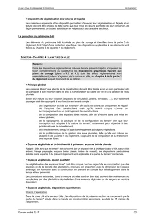 PLAN LOCAL D’URBANISME D’ORGERUS REGLEMENT
Dossier arrêté 2017 29
 Dispositifs de végétalisation des toitures et façades
Les matériaux apparents et les dispositifs permettant d’assurer leur végétalisation en façade et en
toiture doivent être choisis de telle sorte que leur mise en œuvre permette de leur conserver, de
façon permanente, un aspect satisfaisant et respectueux du caractère des lieux.
La protection du patrimoine bâti
Les éléments du patrimoine bâti localisés au plan de zonage et identifiés dans la partie 3 du
règlement,font l'objet d'une protection spécifique. Les dispositions applicables à ces éléments sont
fixées au chapitre 3 de la partie 1 du règlement.
ZONE UA - CHAPITRE 4 : LA NATURE EN VILLE
Rappels :
Outre les dispositions règlementaires prévues dans le présent chapitre, s'imposent de
façon complémentaire ou substitutive les dispositions graphiques figurant aux
plans de zonage (plans n°4.2 et 4.3) dont les effets réglementaires sont
essentiellement prévus, s'agissant de la nature en ville, au chapitre 4 de la partie 1
du règlement auquel il convient de se référer.
 Principe général
Les espaces libres* aux abords de la construction doivent être traités avec un soin particulier afin
de participer à son insertion dans le site, à l’amélioration du cadre de vie et à la gestion de l’eau
pluviale.
Selon leur nature ou leur vocation (espaces de circulation, jardins, terrasses, …), leur traitement
paysager doit être approprié à leur fonction en tenant compte :
- de l’organisation du bâti sur le terrain* afin qu’ils ne soient pas uniquement le négatif
de l’emprise des constructions mais qu’ils soient conçus comme un
accompagnement ou un prolongement des constructions ;
- de la composition des espaces libres voisins, afin de s’inscrire dans une mise en
valeur globale ;
- de la topographie, la géologie et de la configuration du terrain* afin que leur
conception soit adaptée à la nature du terrain*, notamment pour répondre à des
problématiques de ruissellement ;
- de l’ensoleillement, lorsqu’il s’agit d’aménagement paysagers végétalisés ;
- de la problématique de la gestion des eaux pluviales, telle qu’elle est prévue au
chapitre 6 de la partie 1 du règlement, s’agissant de la composition et du traitement
des espaces libres.
 Espaces végétalisés et de biodiversité à préserver, espaces boisés classés
Rappel : Dès lors que le terrain* est concerné par un espace vert à protéger (cœur d’ilôt, cœur d’ilôt
arboré, frange paysagée, espace boisé classé, lisière de massif), les dispositions particulières
édictée dans la partie 1 du présent règlement sont applicable à la partie du terrain* concernée.
 Espaces végétalisés, aspect qualitatif
La végétalisation des espaces libres* doit être conçue, tant au regard de sa composition que des
espèces et de la densité des plantations retenues, en proportion avec la dimension de l’espace
aménagé, en harmonie avec la construction en prenant en compte leur développement dans le
temps et leur pérennité.
Les plantations existantes, dans la mesure où elles sont en bon état, doivent être maintenues ou
remplacées par des plantations équivalentes d’une essence régionale ou de vergers en nombre
équivalent.
 Espaces végétalisés, dispositions quantitatives
Champ d’application
Dans la zone UA et le secteur UAa , les dispositions de la présente section ne concernent que la
partie du terrain* située dans la bande de constructibilité secondaire, au-delà de 15 mètres de
l’alignement.
 