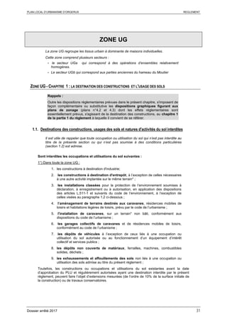 PLAN LOCAL D’URBANISME D’ORGERUS REGLEMENT
Dossier arrêté 2017 31
ZONE UG
La zone UG regroupe les tissus urbain à dominante de maisons individuelles.
Cette zone comprend plusieurs secteurs :
- le secteur UGa qui correspond à des opérations d’ensembles relativement
homogènes.
- Le secteur UGb qui correspond aux parties anciennes du hameau du Moutier
ZONE UG - CHAPITRE 1 : LA DESTINATION DES CONSTRUCTIONS ET L'USAGE DES SOLS
Rappels :
Outre les dispositions règlementaires prévues dans le présent chapitre, s'imposent de
façon complémentaire ou substitutive les dispositions graphiques figurant aux
plans de zonage (plans n°4.2 et 4.3) dont les effets réglementaires sont
essentiellement prévus, s'agissant de la destination des constructions, au chapitre 1
de la partie 1 du règlement à laquelle il convient de se référer.
1.1. Destinations des constructions, usages des sols et natures d'activités du sol interdites
Il est utile de rappeler que toute occupation ou utilisation du sol qui n’est pas interdite au
titre de la présente section ou qui n’est pas soumise à des conditions particulières
(section 1.2) est admise.
Sont interdites les occupations et utilisations du sol suivantes :
1°) Dans toute la zone UG :
1. les constructions à destination d'industrie;
2. les constructions à destination d'entrepôt, à l’exception de celles nécessaires
à une autre activité implantée sur le même terrain* ;
3. les installations classées pour la protection de l’environnement soumises à
déclaration, à enregistrement ou à autorisation, en application des dispositions
des articles L.511-1 et suivants du code de l’environnement, à l’exception de
celles visées au paragraphe 1.2 ci-dessous ;
4. l’aménagement de terrains destinés aux caravanes, résidences mobiles de
loisirs et habitations légères de loisirs, prévu par le code de l’urbanisme ;
5. l'installation de caravanes, sur un terrain* non bâti, conformément aux
dispositions du code de l’urbanisme ;
6. les garages collectifs de caravanes et de résidences mobiles de loisirs,
conformément au code de l’urbanisme ;
7. les dépôts de véhicules à l’exception de ceux liés à une occupation ou
utilisation du sol autorisée ou au fonctionnement d’un équipement d’intérêt
collectif et services publics ;
8. les dépôts non couverts de matériaux, ferrailles, machines, combustibles
solides, déchets ;
9. les exhaussements et affouillements des sols non liés à une occupation ou
utilisation des sols admise au titre du présent règlement ;
Toutefois, les constructions ou occupations et utilisations du sol existantes avant la date
d’approbation du PLU et régulièrement autorisées ayant une destination interdite par le présent
règlement, peuvent faire l’objet d’extensions mesurées (de l’ordre de 10% de la surface initiale de
la construction) ou de travaux conservatoires.
 