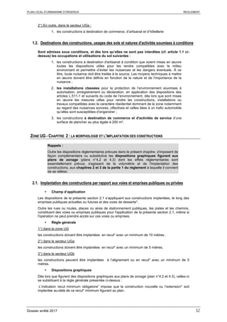 PLAN LOCAL D’URBANISME D’ORGERUS REGLEMENT
Dossier arrêté 2017 32
2°) En outre, dans le secteur UGa :
1. les constructions à destination de commerce, d’artisanat et d’hôtellerie
1.2. Destinations des constructions, usages des sols et natures d'activités soumises à conditions
Sont admises sous conditions, et dès lors qu’elles ne sont pas interdites (cf. article 1.1 ci-
dessus) les occupations et utilisations du sol suivantes :
1. les constructions à destination d'artisanat à condition que soient mises en œuvre
toutes les dispositions utiles pour les rendre compatibles avec le milieu
environnant et permettre d’éviter les nuisances et les dangers éventuels. À ce
titre, toute nuisance doit être traitée à la source. Les moyens techniques à mettre
en œuvre doivent être définis en fonction de la nature et de l’importance de la
nuisance ;
2. les installations classées pour la protection de l’environnement soumises à
autorisation, enregistrement ou déclaration, en application des dispositions des
articles L.511-1 et suivants du code de l’environnement, dès lors que sont mises
en œuvre les mesures utiles pour rendre les constructions, installations ou
travaux compatibles avec le caractère résidentiel dominant de la zone notamment
au regard des nuisances sonores, olfactives et celles liées à un trafic automobile
qu’elles sont susceptibles d’engendrer ;
3. les constructions à destination de commerce et d'activités de service d’une
surface de plancher au plus égale à 200 m².
ZONE UG - CHAPITRE 2 : LA MORPHOLOGIE ET L'IMPLANTATION DES CONSTRUCTIONS
Rappels :
Outre les dispositions règlementaires prévues dans le présent chapitre, s'imposent de
façon complémentaire ou substitutive les dispositions graphiques figurant aux
plans de zonage (plans n°4.2 et 4.3) dont les effets réglementaires sont
essentiellement prévus, s'agissant de la volumétrie et de l'implantation des
constructions, aux chapitres 2 et 3 de la partie 1 du règlement à laquelle il convient
de se référer.
2.1. Implantation des constructions par rapport aux voies et emprises publiques ou privées
 Champ d’application
Les dispositions de la présente section 2.1 s’appliquent aux constructions implantées, le long des
emprises publiques actuelles ou futures et des voies de desserte*.
Outre les rues ou routes, places ou aires de stationnement publiques, les pistes et les chemins,
constituent des voies ou emprises publiques pour l'application de la présente section 2.1, même si
l'opération ne peut prendre accès sur ces voies ou emprises.
 Règle générale
1°) dans la zone UG
les constructions doivent être implantées en recul* avec un minimum de 10 mètres.
2°) dans le secteur UGa
les constructions doivent être implantées en recul* avec un minimum de 5 mètres.
3°) dans le secteur UGb
les constructions peuvent être implantées à l’alignement ou en recul* avec un minimum de 5
mètres.
 Dispositions graphiques
Dès lors que figurent des dispositions graphiques aux plans de zonage (plan n°4.2 et 4.3), celles-ci
se substituent à la règle générale présentée ci-dessus :
L’indication recul minimum obligatoire” impose que la construction nouvelle ou l’extension* soit
implantée au-delà de ce recul* minimum figurant au plan.
 