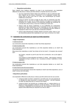 PLAN LOCAL D’URBANISME D’ORGERUS REGLEMENT
Dossier arrêté 2017 33
 Dispositions particulières
Dans l’objectif d’une meilleure intégration du projet à son environnement, une implantation
différente de celle prévue ci-dessus peut être admise ou imposée dans les cas suivants:
1. pour les constructions faisant l’objet d’une protection au titre du patrimoine bâti*
dans l'objectif que les travaux d’extension* ou de surélévation puissent être
conçus dans le sens d’une mise en valeur des caractéristiques qui fondent
l’intérêt de la construction ;
2. Lorsque le terrain* est situé à l’angle de deux voies, la construction peut être
implantée avec un recul* de 2,5 mètres minimum si le pignon ne comporte pas
d’ouverture ou 4 mètres minimum si la construction possède des ouvertures de
l’une des deux voies et avec un recul de 10 mètres pour l’autre voie ;
3. lorsqu’il s’agit de travaux d’extension* ou de surélévation de constructions
existantes à la date d’approbation du PLU implantées en recul* par rapport à la
limite de voie*. Dans ce cas, l’extension* ou la surélévation peut être réalisée en
respectant le même recul* que celui de la construction existante* ;
4. lorsqu'il s'agit d'équipements d’intérêt collectif et services publics. Dans ce cas,
les constructions peuvent être implantées en recul* avec un minimum d’un mètre.
2.2. Implantation des constructions par rapport aux limites séparatives
 Règle d’implantation
1°) dans la zone UG
Les constructions doivent être implantées en retrait* des limites séparatives*.
2°) dans le secteur UGa
Les constructions peuvent être implantées sur une limite séparative latérale ou en retrait* des
limites séparatives*.
Elles doivent être implantées en retrait* des limites de fond de terrain*, à l’exception des annexes*
dont :
- leur hauteur, mesurée au point le plus haut de la construction, est au plus égale à
3 mètres
- Leur longueur en limite séparative est limitée à 5 mètres, cette longueur maximum
s’appliquant de façon cumulée en cas de plusieurs annexes* implantées en limite
séparative. ;
3°) dans le secteur UGb
Les constructions peuvent être implantées sur une limite séparative latérale ou en retrait* des
limites séparatives*.
4°) dans toute la zone UG et ses secteurs
Les piscines et locaux techniques doivent être implantés en retrait* des limites séparatives, avec un
retrait* minimum de 2.50 mètres.
 Dispositions particulières
Une implantation différente de celle prévue ci-dessus peut être admise dans les cas suivants :
1. Lorsque la limite du terrain* correspond à une limite avec une zone agricole (A)
ou naturelle (N), toute construction, y compris les annexes*, doit être implantée
en retrait* de cette limite avec un minimum de 8 mètres.
2. Lorsque le terrain* est concerné par un espaces verts, un espace arboré ou un
espace en frange paysagère à préserver* au titre de l’article L. 151-23 du code de
l’urbanisme, l’implantation de la construction doit être implantée en dehors de cet
espace et être déterminée pour répondre à sa mise en valeur ;
 