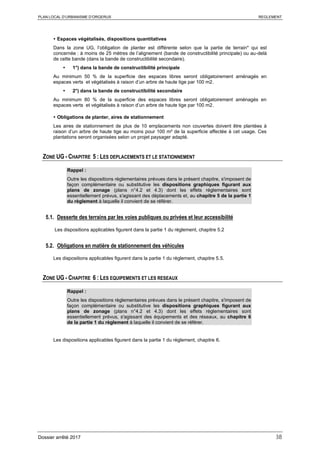 PLAN LOCAL D’URBANISME D’ORGERUS REGLEMENT
Dossier arrêté 2017 38
 Espaces végétalisés, dispositions quantitatives
Dans la zone UG, l’obligation de planter est différente selon que la partie de terrain* qui est
concernée : à moins de 25 mètres de l’alignement (bande de constructibilité principale) ou au-delà
de cette bande (dans la bande de constructibilité secondaire).
 1°) dans la bande de constructibilité principale
Au minimum 50 % de la superficie des espaces libres seront obligatoirement aménagés en
espaces verts et végétalisés à raison d’un arbre de haute tige par 100 m2.
 2°) dans la bande de constructibilité secondaire
Au minimum 80 % de la superficie des espaces libres seront obligatoirement aménagés en
espaces verts et végétalisés à raison d’un arbre de haute tige par 100 m2.
 Obligations de planter, aires de stationnement
Les aires de stationnement de plus de 10 emplacements non couvertes doivent être plantées à
raison d’un arbre de haute tige au moins pour 100 m² de la superficie affectée à cet usage. Ces
plantations seront organisées selon un projet paysager adapté.
ZONE UG - CHAPITRE 5 : LES DEPLACEMENTS ET LE STATIONNEMENT
Rappel :
Outre les dispositions règlementaires prévues dans le présent chapitre, s'imposent de
façon complémentaire ou substitutive les dispositions graphiques figurant aux
plans de zonage (plans n°4.2 et 4.3) dont les effets réglementaires sont
essentiellement prévus, s'agissant des déplacements et, au chapitre 5 de la partie 1
du règlement à laquelle il convient de se référer.
5.1. Desserte des terrains par les voies publiques ou privées et leur accessibilité
Les dispositions applicables figurent dans la partie 1 du règlement, chapitre 5.2
5.2. Obligations en matière de stationnement des véhicules
Les dispositions applicables figurent dans la partie 1 du règlement, chapitre 5.5.
ZONE UG - CHAPITRE 6 : LES EQUIPEMENTS ET LES RESEAUX
Rappel :
Outre les dispositions règlementaires prévues dans le présent chapitre, s'imposent de
façon complémentaire ou substitutive les dispositions graphiques figurant aux
plans de zonage (plans n°4.2 et 4.3) dont les effets réglementaires sont
essentiellement prévus, s'agissant des équipements et des réseaux, au chapitre 6
de la partie 1 du règlement à laquelle il convient de se référer.
Les dispositions applicables figurent dans la partie 1 du règlement, chapitre 6.
 