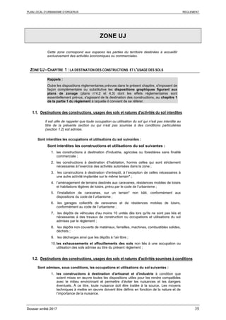 PLAN LOCAL D’URBANISME D’ORGERUS REGLEMENT
Dossier arrêté 2017 39
ZONE UJ
Cette zone correspond aux espaces les parties du territoire destinées à accueillir
exclusivement des activités économiques ou commerciales.
ZONE UJ - CHAPITRE 1 : LA DESTINATION DES CONSTRUCTIONS ET L'USAGE DES SOLS
Rappels :
Outre les dispositions règlementaires prévues dans le présent chapitre, s'imposent de
façon complémentaire ou substitutive les dispositions graphiques figurant aux
plans de zonage (plans n°4.2 et 4.3) dont les effets réglementaires sont
essentiellement prévus, s'agissant de la destination des constructions, au chapitre 1
de la partie 1 du règlement à laquelle il convient de se référer.
1.1. Destinations des constructions, usages des sols et natures d'activités du sol interdites
Il est utile de rappeler que toute occupation ou utilisation du sol qui n’est pas interdite au
titre de la présente section ou qui n’est pas soumise à des conditions particulières
(section 1.2) est admise.
Sont interdites les occupations et utilisations du sol suivantes :
Sont interdites les constructions et utilisations du sol suivantes :
1. les constructions à destination d'industrie, agricoles ou forestières sans finalité
commerciale ;
2. les constructions à destination d’habitation, hormis celles qui sont strictement
nécessaires à l’exercice des activités autorisées dans la zone ;
3. les constructions à destination d'entrepôt, à l’exception de celles nécessaires à
une autre activité implantée sur le même terrain* ;
4. l’aménagement de terrains destinés aux caravanes, résidences mobiles de loisirs
et habitations légères de loisirs, prévu par le code de l’urbanisme ;
5. l'installation de caravanes, sur un terrain* non bâti, conformément aux
dispositions du code de l’urbanisme ;
6. les garages collectifs de caravanes et de résidences mobiles de loisirs,
conformément au code de l’urbanisme ;
7. les dépôts de véhicules d'au moins 10 unités dès lors qu'ils ne sont pas liés et
nécessaires à des travaux de construction ou occupations et utilisations du sol
admises par le règlement ;
8. les dépôts non couverts de matériaux, ferrailles, machines, combustibles solides,
déchets ;
9. les décharges ainsi que les dépôts à l’air libre ;
10. les exhaussements et affouillements des sols non liés à une occupation ou
utilisation des sols admise au titre du présent règlement ;
1.2. Destinations des constructions, usages des sols et natures d'activités soumises à conditions
Sont admises, sous conditions, les occupations et utilisations du sol suivantes :
1. les constructions à destination d'artisanat et d'industrie à condition que
soient mises en œuvre toutes les dispositions utiles pour les rendre compatibles
avec le milieu environnant et permettre d’éviter les nuisances et les dangers
éventuels. À ce titre, toute nuisance doit être traitée à la source. Les moyens
techniques à mettre en œuvre doivent être définis en fonction de la nature et de
l’importance de la nuisance.
 